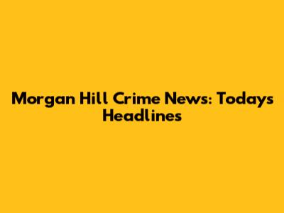 Morgan Hill Crime News: Today's Headlines