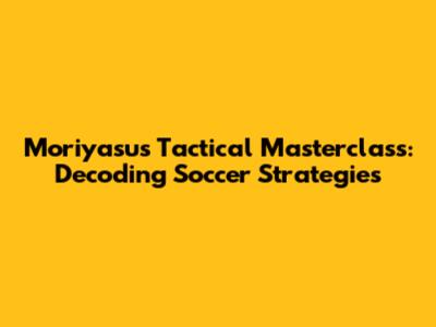 Moriyasu's Tactical Masterclass: Decoding Soccer Strategies