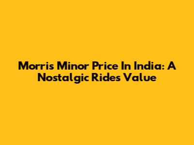 Morris Minor Price In India: A Nostalgic Ride's Value