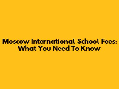 Moscow International School Fees: What You Need To Know