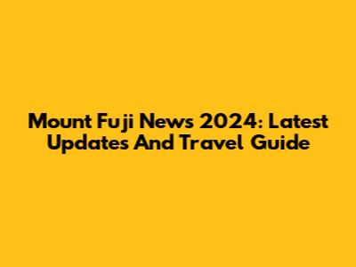 Mount Fuji News 2024: Latest Updates And Travel Guide