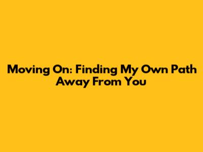 Moving On: Finding My Own Path Away From You