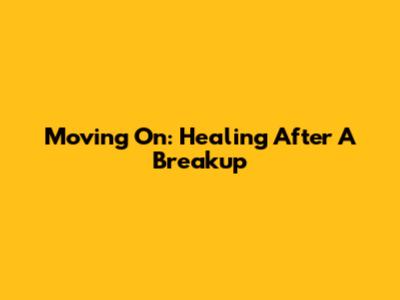 Moving On: Healing After A Breakup