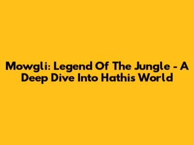 Mowgli: Legend Of The Jungle - A Deep Dive Into Hathi's World