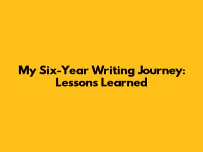 My Six-Year Writing Journey: Lessons Learned