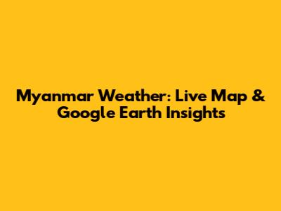 Myanmar Weather: Live Map & Google Earth Insights