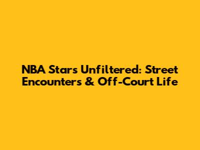NBA Stars Unfiltered: Street Encounters & Off-Court Life