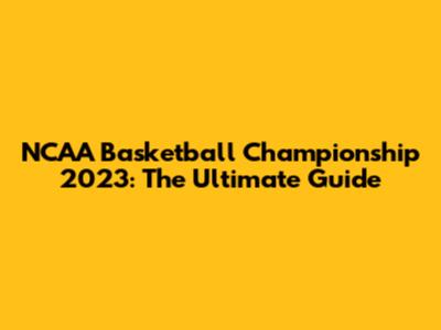NCAA Basketball Championship 2023: The Ultimate Guide