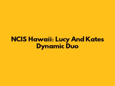 NCIS Hawaii: Lucy And Kate's Dynamic Duo