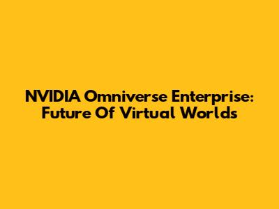 NVIDIA Omniverse Enterprise: Future Of Virtual Worlds