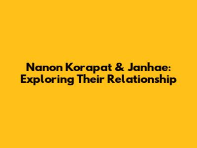 Nanon Korapat & Janhae: Exploring Their Relationship