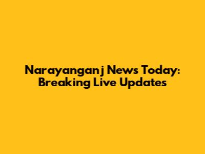 Narayanganj News Today: Breaking Live Updates