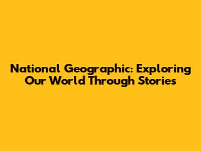 National Geographic: Exploring Our World Through Stories