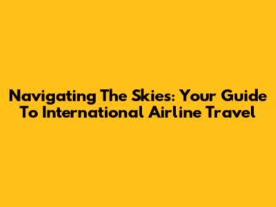 Navigating The Skies: Your Guide To International Airline Travel