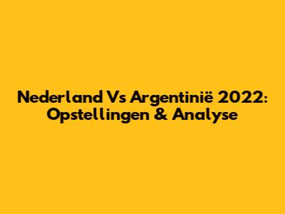 Nederland Vs Argentinië 2022: Opstellingen & Analyse