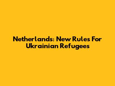 Netherlands: New Rules For Ukrainian Refugees