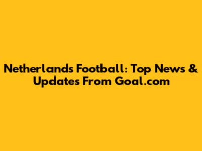 Netherlands Football: Top News & Updates From Goal.com
