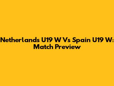 Netherlands U19 W Vs Spain U19 W: Match Preview
