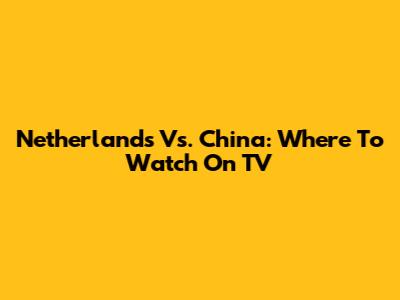 Netherlands Vs. China: Where To Watch On TV