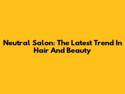 Neutral Salon: The Latest Trend In Hair And Beauty
