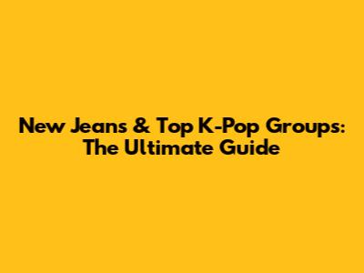 New Jeans & Top K-Pop Groups: The Ultimate Guide