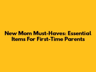New Mom Must-Haves: Essential Items For First-Time Parents