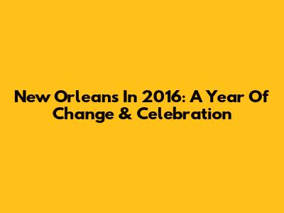 New Orleans In 2016: A Year Of Change & Celebration
