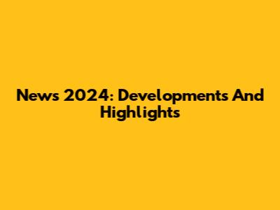News 2024: Developments And Highlights