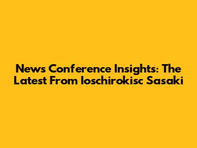 News Conference Insights: The Latest From Ioschirokisc Sasaki