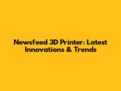 Newsfeed 3D Printer: Latest Innovations & Trends