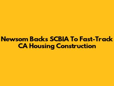 Newsom Backs SCBIA To Fast-Track CA Housing Construction