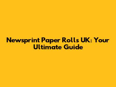 Newsprint Paper Rolls UK: Your Ultimate Guide