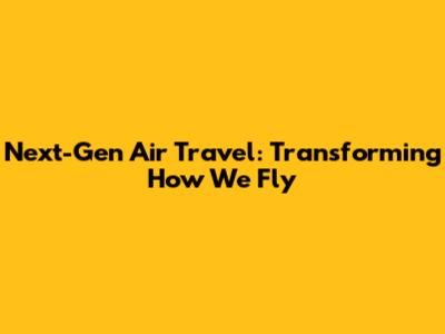 Next-Gen Air Travel: Transforming How We Fly