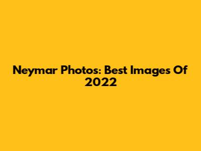 Neymar Photos: Best Images Of 2022