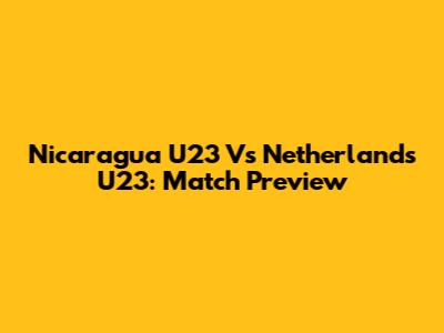 Nicaragua U23 Vs Netherlands U23: Match Preview