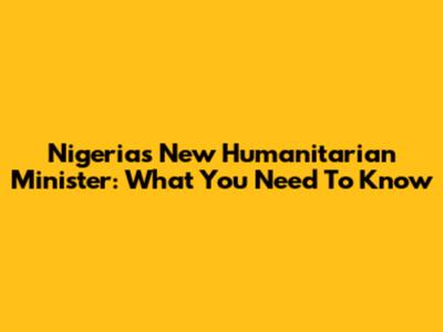 Nigeria's New Humanitarian Minister: What You Need To Know