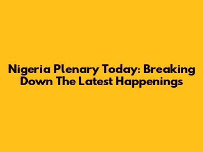 Nigeria Plenary Today: Breaking Down The Latest Happenings