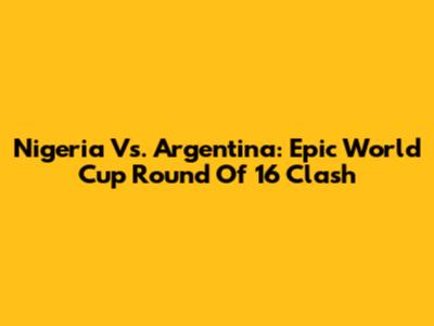 Nigeria Vs. Argentina: Epic World Cup Round Of 16 Clash