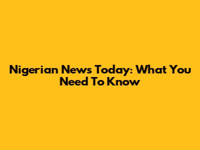 Nigerian News Today: What You Need To Know