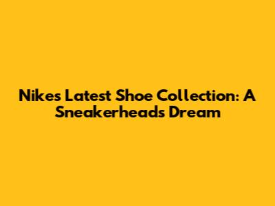 Nike's Latest Shoe Collection: A Sneakerhead's Dream