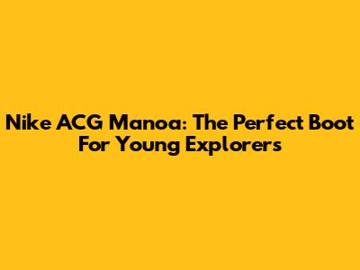 Nike ACG Manoa: The Perfect Boot For Young Explorers