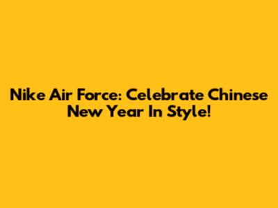 Nike Air Force: Celebrate Chinese New Year In Style!