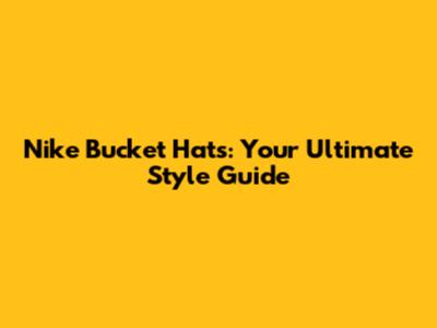 Nike Bucket Hats: Your Ultimate Style Guide