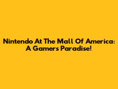 Nintendo At The Mall Of America: A Gamer's Paradise!