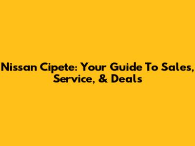 Nissan Cipete: Your Guide To Sales, Service, & Deals