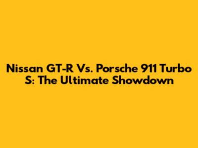 Nissan GT-R Vs. Porsche 911 Turbo S: The Ultimate Showdown