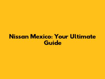 Nissan Mexico: Your Ultimate Guide