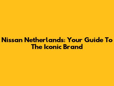 Nissan Netherlands: Your Guide To The Iconic Brand