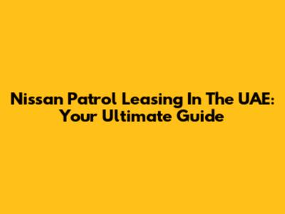 Nissan Patrol Leasing In The UAE: Your Ultimate Guide