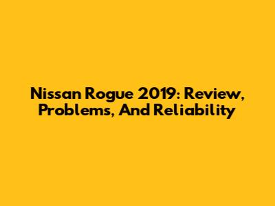 Nissan Rogue 2019: Review, Problems, And Reliability